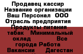 Продавец кассир › Название организации ­ Ваш Персонал, ООО › Отрасль предприятия ­ Продукты питания, табак › Минимальный оклад ­ 39 000 - Все города Работа » Вакансии   . Дагестан респ.,Каспийск г.